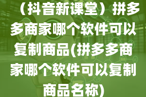 （抖音新课堂）拼多多商家哪个软件可以复制商品(拼多多商家哪个软件可以复制商品名称)