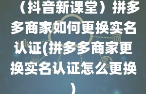 （抖音新课堂）拼多多商家如何更换实名认证(拼多多商家更换实名认证怎么更换)