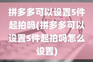 拼多多可以设置5件起拍吗(拼多多可以设置5件起拍吗怎么设置)