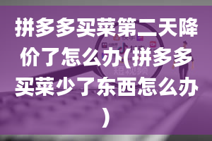 拼多多买菜第二天降价了怎么办(拼多多买菜少了东西怎么办)