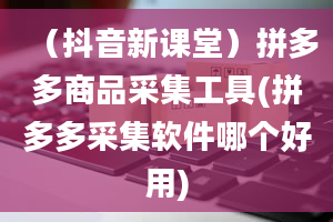 （抖音新课堂）拼多多商品采集工具(拼多多采集软件哪个好用)