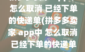 拼多多卖家 app中 怎么取消 已经下单的快递单(拼多多卖家 app中 怎么取消 已经下单的快递单号)