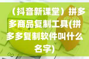 （抖音新课堂）拼多多商品复制工具(拼多多复制软件叫什么名字)