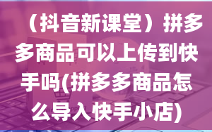 （抖音新课堂）拼多多商品可以上传到快手吗(拼多多商品怎么导入快手小店)