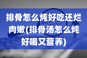 排骨怎么炖好吃还烂肉嫩(排骨汤怎么炖好喝又营养)