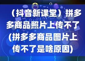 （抖音新课堂）拼多多商品照片上传不了(拼多多商品图片上传不了是啥原因)