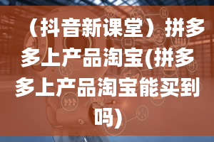 （抖音新课堂）拼多多上产品淘宝(拼多多上产品淘宝能买到吗)