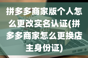 拼多多商家版个人怎么更改实名认证(拼多多商家怎么更换店主身份证)