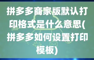 拼多多商家版默认打印格式是什么意思(拼多多如何设置打印模板)