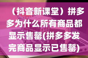 （抖音新课堂）拼多多为什么所有商品都显示售罄(拼多多发完商品显示已售罄)