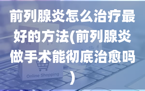 前列腺炎怎么治疗最好的方法(前列腺炎做手术能彻底治愈吗)