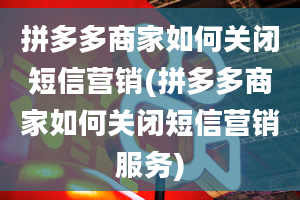 拼多多商家如何关闭短信营销(拼多多商家如何关闭短信营销服务)