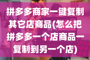 拼多多商家一键复制其它店商品(怎么把拼多多一个店商品一复制到另一个店)