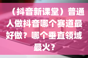 （抖音新课堂）普通人做抖音哪个赛道最好做？哪个垂直领域最火？