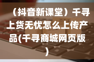 （抖音新课堂）千寻上货无忧怎么上传产品(千寻商城网页版)