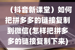 （抖音新课堂）如何把拼多多的链接复制到微信(怎样把拼多多的链接复制下来)