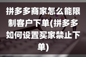 拼多多商家怎么能限制客户下单(拼多多如何设置买家禁止下单)