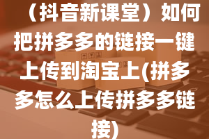 （抖音新课堂）如何把拼多多的链接一键上传到淘宝上(拼多多怎么上传拼多多链接)