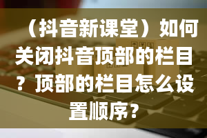 （抖音新课堂）如何关闭抖音顶部的栏目？顶部的栏目怎么设置顺序？