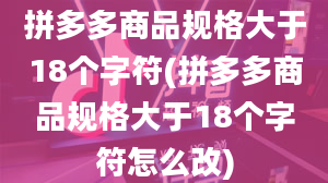 拼多多商品规格大于18个字符(拼多多商品规格大于18个字符怎么改)