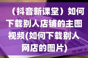 （抖音新课堂）如何下载别人店铺的主图视频(如何下载别人网店的图片)