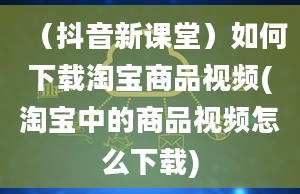 （抖音新课堂）如何下载淘宝商品视频(淘宝中的商品视频怎么下载)