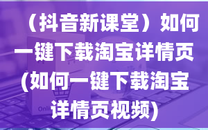 （抖音新课堂）如何一键下载淘宝详情页(如何一键下载淘宝详情页视频)