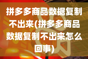 拼多多商品数据复制不出来(拼多多商品数据复制不出来怎么回事)