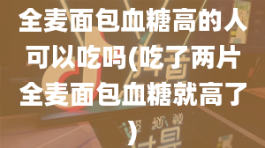 全麦面包血糖高的人可以吃吗(吃了两片全麦面包血糖就高了)