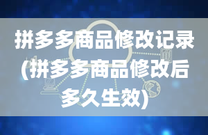 拼多多商品修改记录(拼多多商品修改后多久生效)