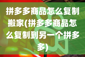 拼多多商品怎么复制搬家(拼多多商品怎么复制到另一个拼多多)