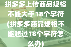 拼多多上传商品规格不能大于18个字符(拼多多商品规格不能超过18个字符怎么办)