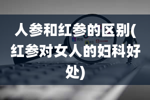 人参和红参的区别(红参对女人的妇科好处)