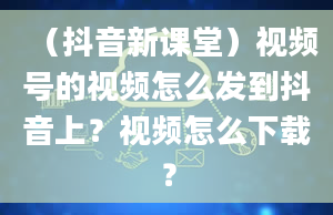 （抖音新课堂）视频号的视频怎么发到抖音上？视频怎么下载？