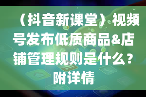 （抖音新课堂）视频号发布低质商品&店铺管理规则是什么？附详情