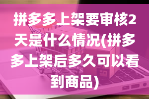 拼多多上架要审核2天是什么情况(拼多多上架后多久可以看到商品)