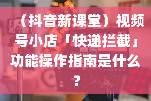 （抖音新课堂）视频号小店「快递拦截」功能操作指南是什么？