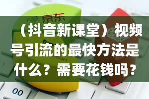 （抖音新课堂）视频号引流的最快方法是什么？需要花钱吗？