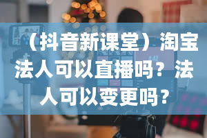 （抖音新课堂）淘宝法人可以直播吗？法人可以变更吗？