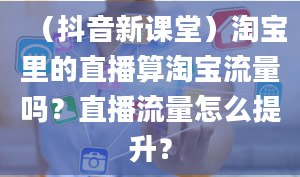 （抖音新课堂）淘宝里的直播算淘宝流量吗？直播流量怎么提升？