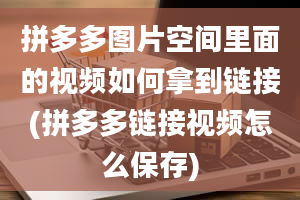 拼多多图片空间里面的视频如何拿到链接(拼多多链接视频怎么保存)