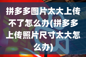 拼多多图片太大上传不了怎么办(拼多多上传照片尺寸太大怎么办)