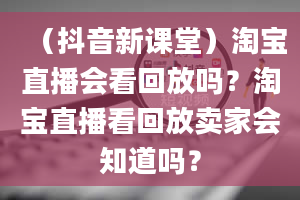 （抖音新课堂）淘宝直播会看回放吗？淘宝直播看回放卖家会知道吗？