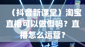 （抖音新课堂）淘宝直播可以做假吗？直播怎么运营？