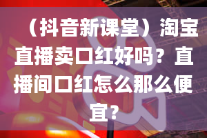 （抖音新课堂）淘宝直播卖口红好吗？直播间口红怎么那么便宜？