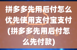 拼多多先用后付怎么优先使用支付宝支付(拼多多先用后付怎么先付款)