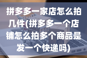 拼多多一家店怎么拍几件(拼多多一个店铺怎么拍多个商品是发一个快递吗)