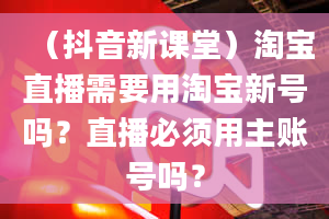 （抖音新课堂）淘宝直播需要用淘宝新号吗？直播必须用主账号吗？