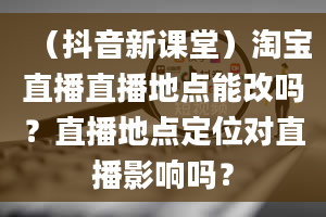 （抖音新课堂）淘宝直播直播地点能改吗？直播地点定位对直播影响吗？