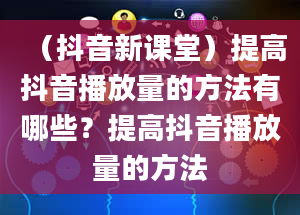 （抖音新课堂）提高抖音播放量的方法有哪些？提高抖音播放量的方法